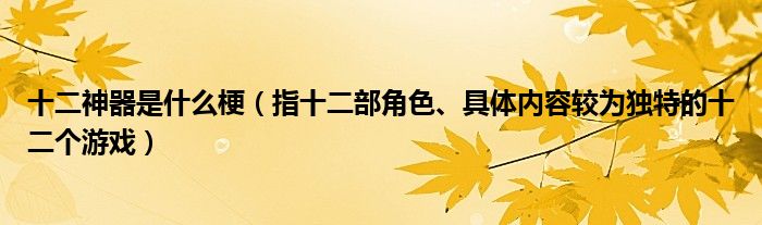 十二神器是什么梗（指十二部角色、具体内容较