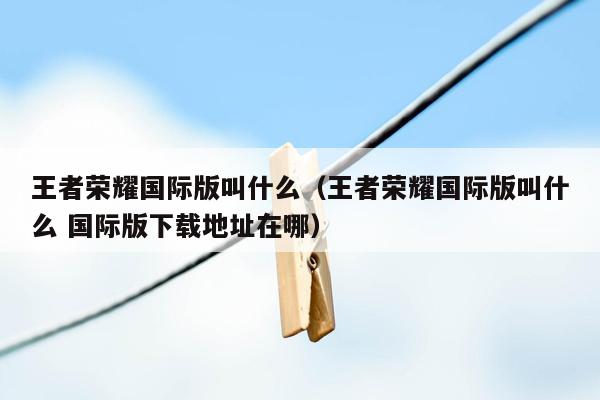 王者荣耀国际版叫什么（王者荣耀国际版叫什么 国际版下载地址在哪）