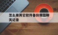 怎么用其它软件备份微信聊天记录（哪个软件可以备份微信聊天记录）